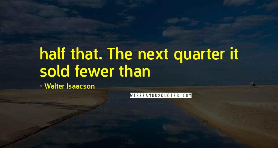 Walter Isaacson Quotes: half that. The next quarter it sold fewer than