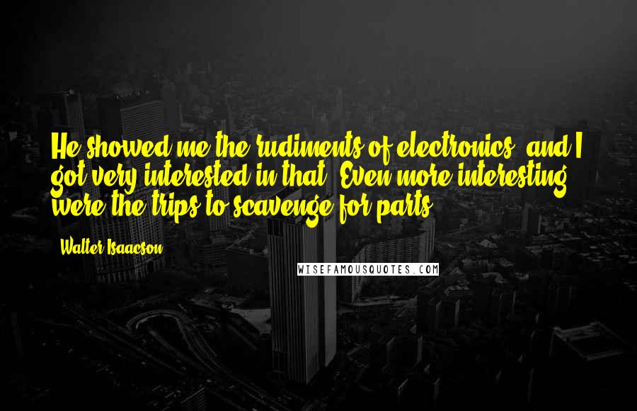 Walter Isaacson Quotes: He showed me the rudiments of electronics, and I got very interested in that. Even more interesting were the trips to scavenge for parts.