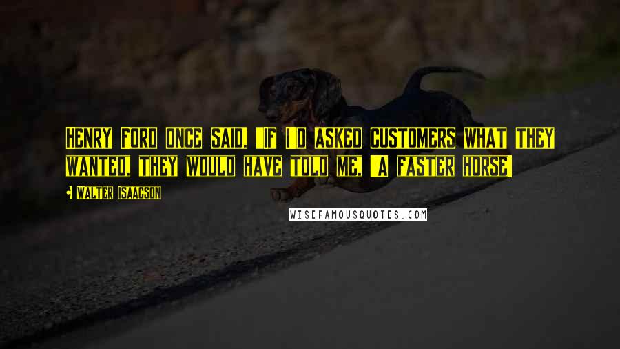 Walter Isaacson Quotes: Henry Ford once said, "If I'd asked customers what they wanted, they would have told me, 'A faster horse!