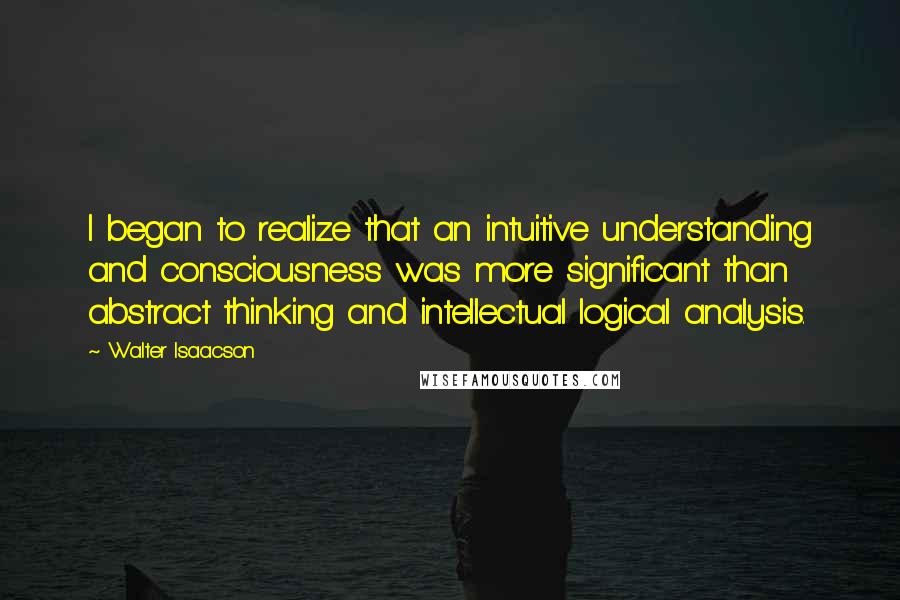 Walter Isaacson Quotes: I began to realize that an intuitive understanding and consciousness was more significant than abstract thinking and intellectual logical analysis.