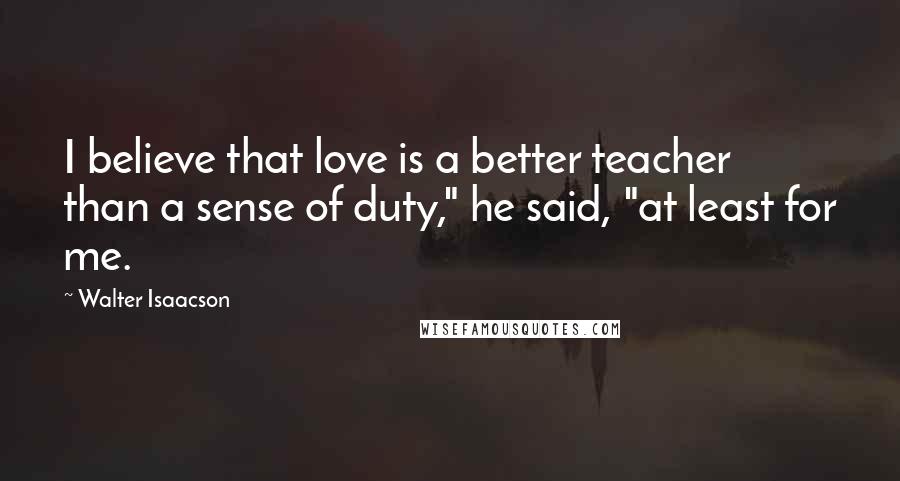 Walter Isaacson Quotes: I believe that love is a better teacher than a sense of duty," he said, "at least for me.