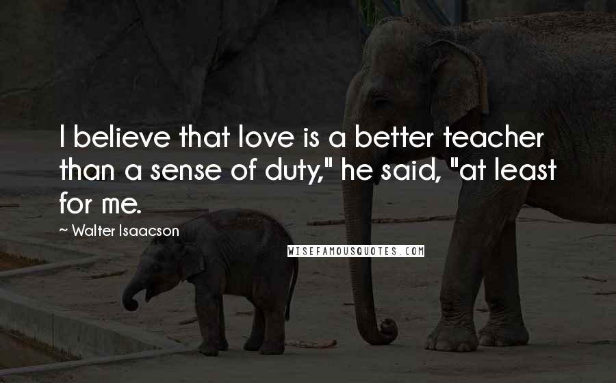 Walter Isaacson Quotes: I believe that love is a better teacher than a sense of duty," he said, "at least for me.