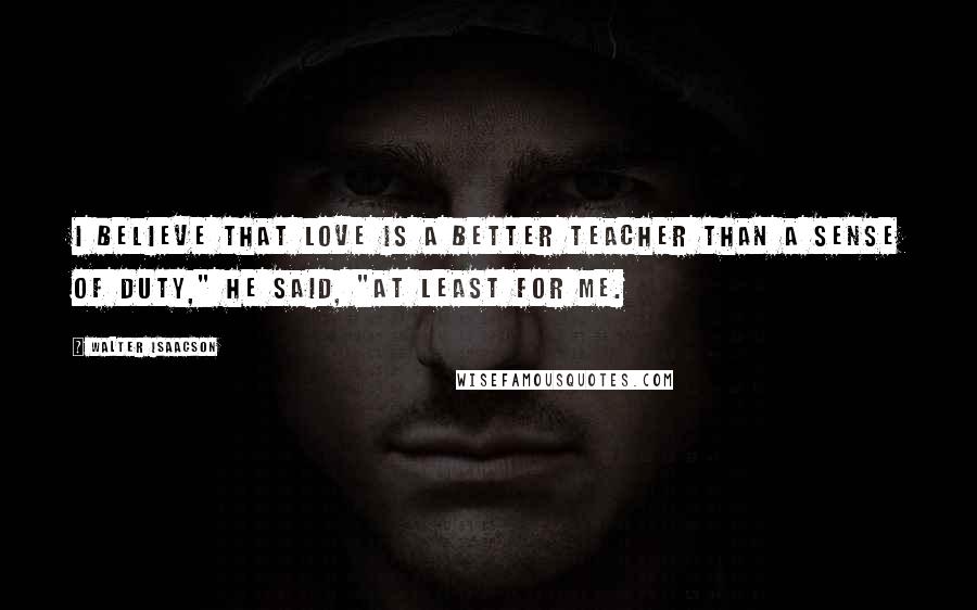 Walter Isaacson Quotes: I believe that love is a better teacher than a sense of duty," he said, "at least for me.