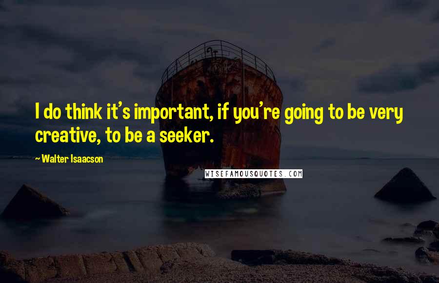 Walter Isaacson Quotes: I do think it's important, if you're going to be very creative, to be a seeker.