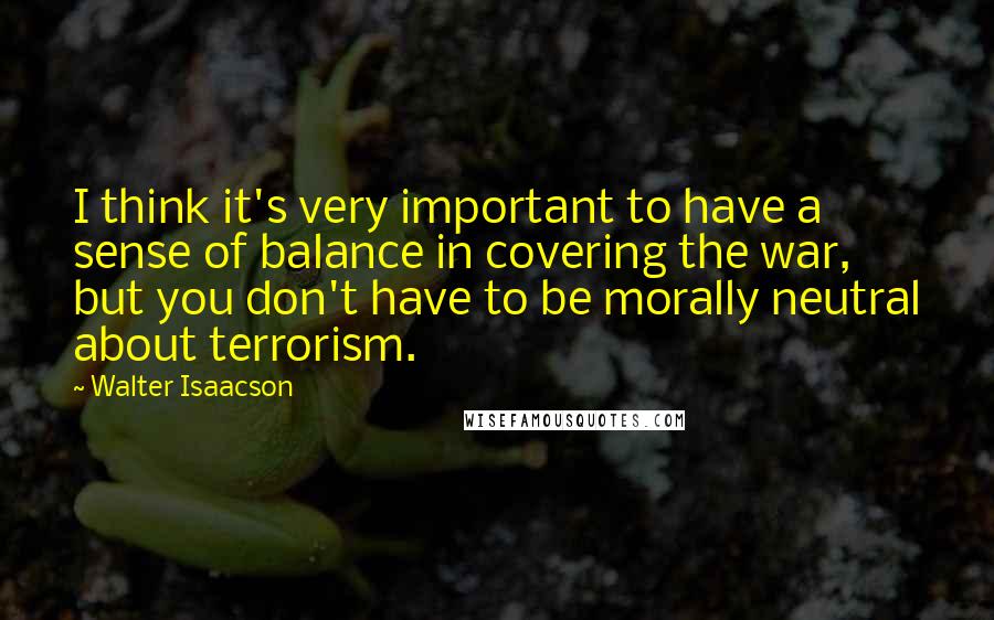 Walter Isaacson Quotes: I think it's very important to have a sense of balance in covering the war, but you don't have to be morally neutral about terrorism.