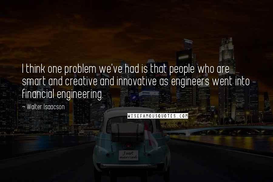 Walter Isaacson Quotes: I think one problem we've had is that people who are smart and creative and innovative as engineers went into financial engineering.