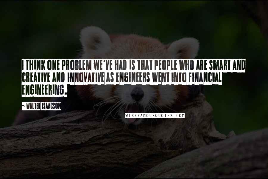 Walter Isaacson Quotes: I think one problem we've had is that people who are smart and creative and innovative as engineers went into financial engineering.