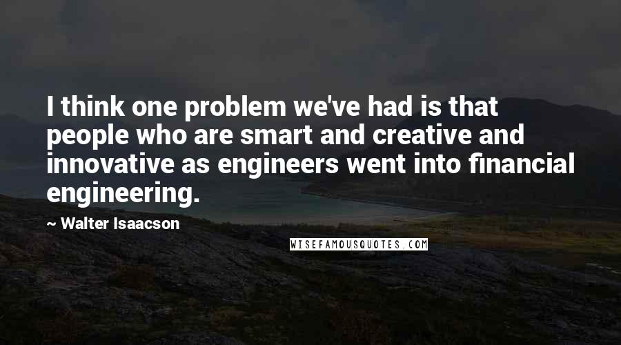 Walter Isaacson Quotes: I think one problem we've had is that people who are smart and creative and innovative as engineers went into financial engineering.