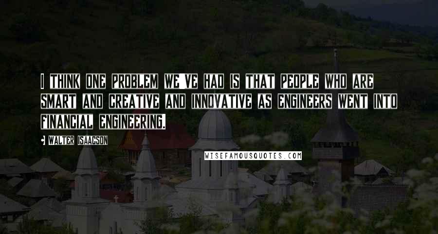 Walter Isaacson Quotes: I think one problem we've had is that people who are smart and creative and innovative as engineers went into financial engineering.