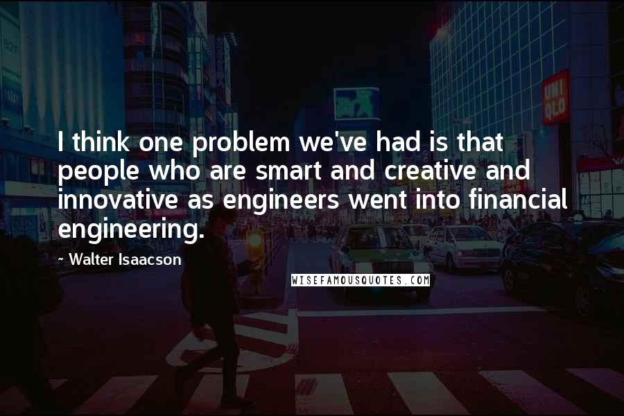 Walter Isaacson Quotes: I think one problem we've had is that people who are smart and creative and innovative as engineers went into financial engineering.