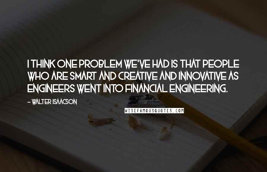 Walter Isaacson Quotes: I think one problem we've had is that people who are smart and creative and innovative as engineers went into financial engineering.