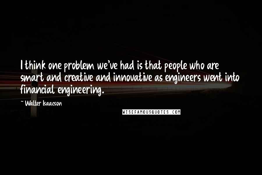 Walter Isaacson Quotes: I think one problem we've had is that people who are smart and creative and innovative as engineers went into financial engineering.
