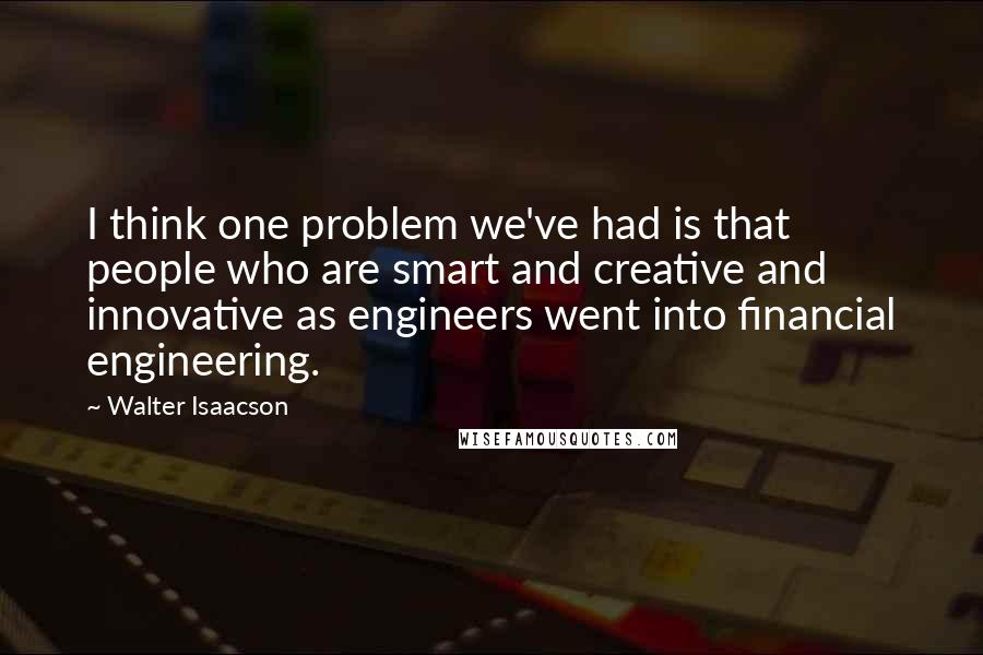 Walter Isaacson Quotes: I think one problem we've had is that people who are smart and creative and innovative as engineers went into financial engineering.