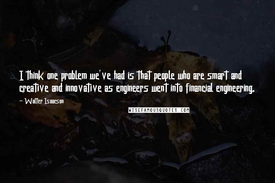 Walter Isaacson Quotes: I think one problem we've had is that people who are smart and creative and innovative as engineers went into financial engineering.