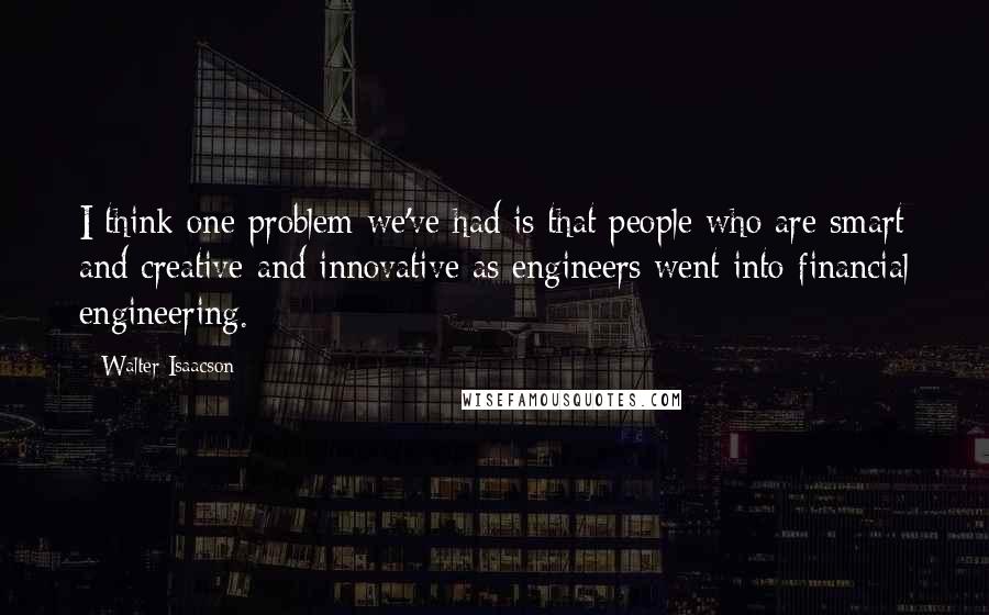 Walter Isaacson Quotes: I think one problem we've had is that people who are smart and creative and innovative as engineers went into financial engineering.