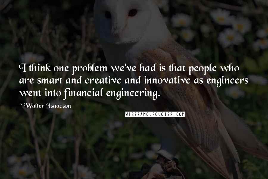 Walter Isaacson Quotes: I think one problem we've had is that people who are smart and creative and innovative as engineers went into financial engineering.