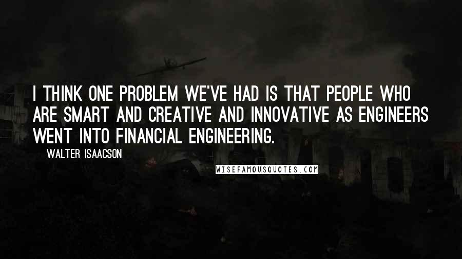 Walter Isaacson Quotes: I think one problem we've had is that people who are smart and creative and innovative as engineers went into financial engineering.