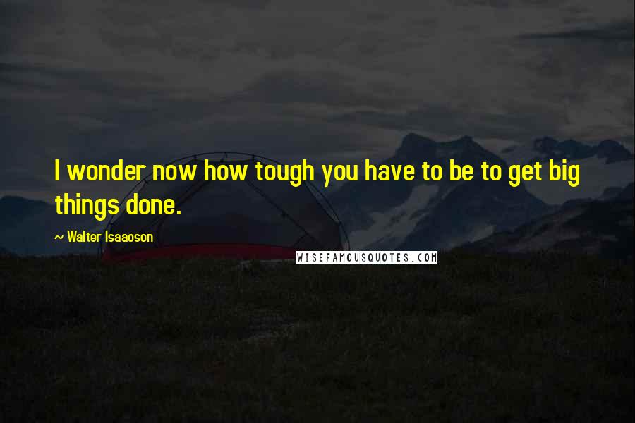 Walter Isaacson Quotes: I wonder now how tough you have to be to get big things done.