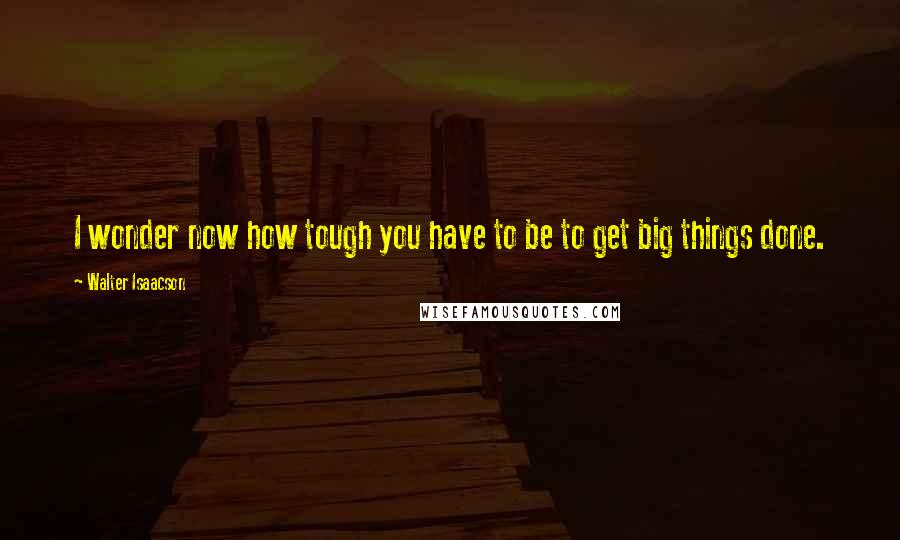 Walter Isaacson Quotes: I wonder now how tough you have to be to get big things done.