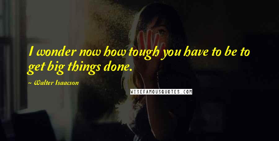 Walter Isaacson Quotes: I wonder now how tough you have to be to get big things done.