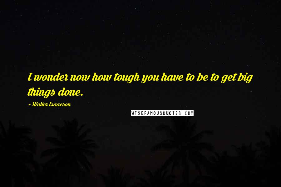 Walter Isaacson Quotes: I wonder now how tough you have to be to get big things done.