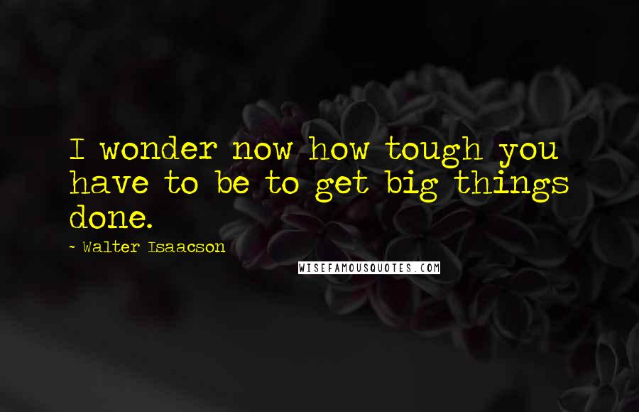 Walter Isaacson Quotes: I wonder now how tough you have to be to get big things done.