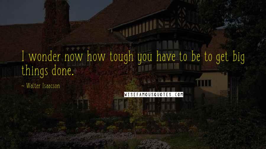 Walter Isaacson Quotes: I wonder now how tough you have to be to get big things done.