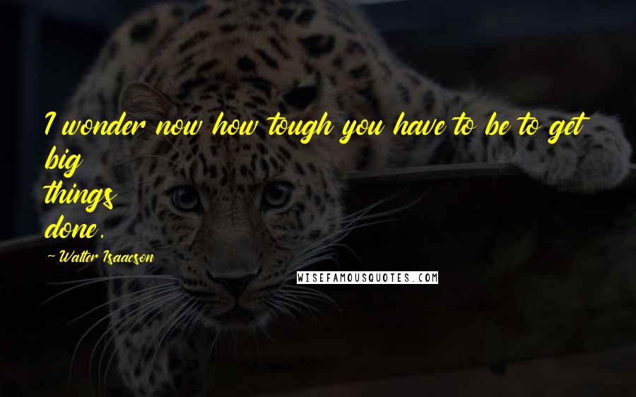 Walter Isaacson Quotes: I wonder now how tough you have to be to get big things done.