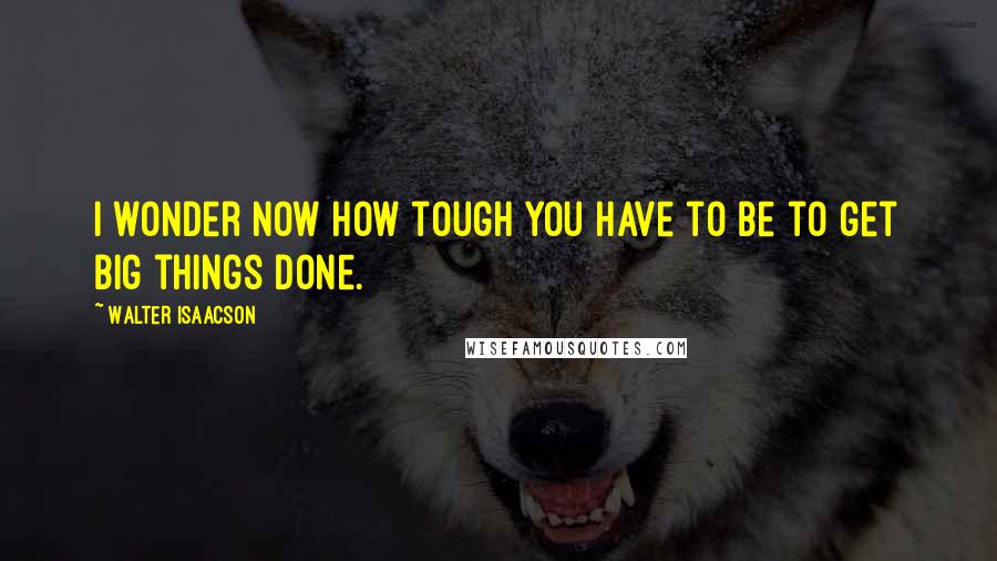 Walter Isaacson Quotes: I wonder now how tough you have to be to get big things done.