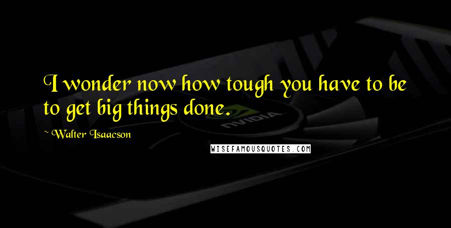 Walter Isaacson Quotes: I wonder now how tough you have to be to get big things done.