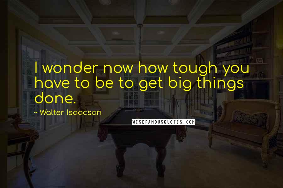 Walter Isaacson Quotes: I wonder now how tough you have to be to get big things done.