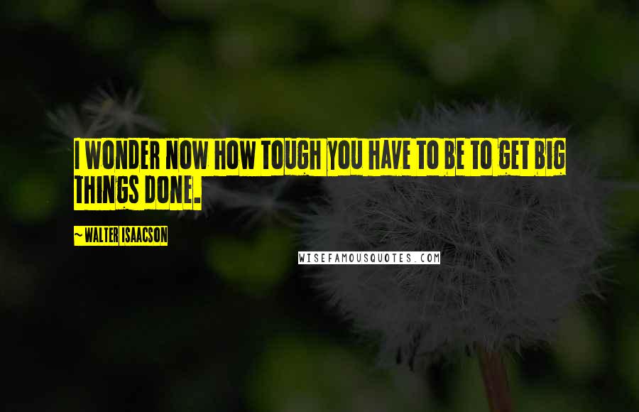 Walter Isaacson Quotes: I wonder now how tough you have to be to get big things done.