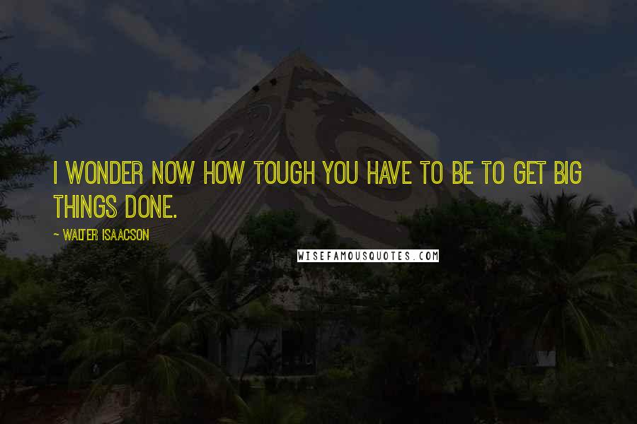 Walter Isaacson Quotes: I wonder now how tough you have to be to get big things done.