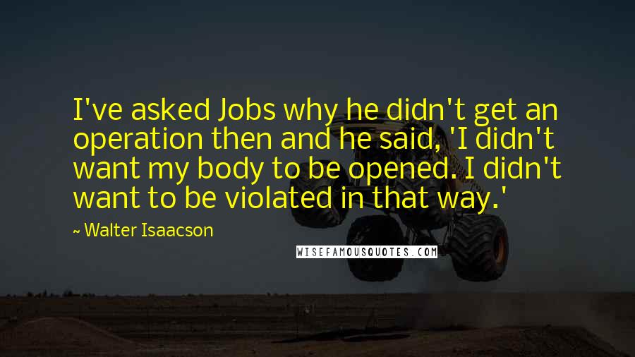 Walter Isaacson Quotes: I've asked Jobs why he didn't get an operation then and he said, 'I didn't want my body to be opened. I didn't want to be violated in that way.'