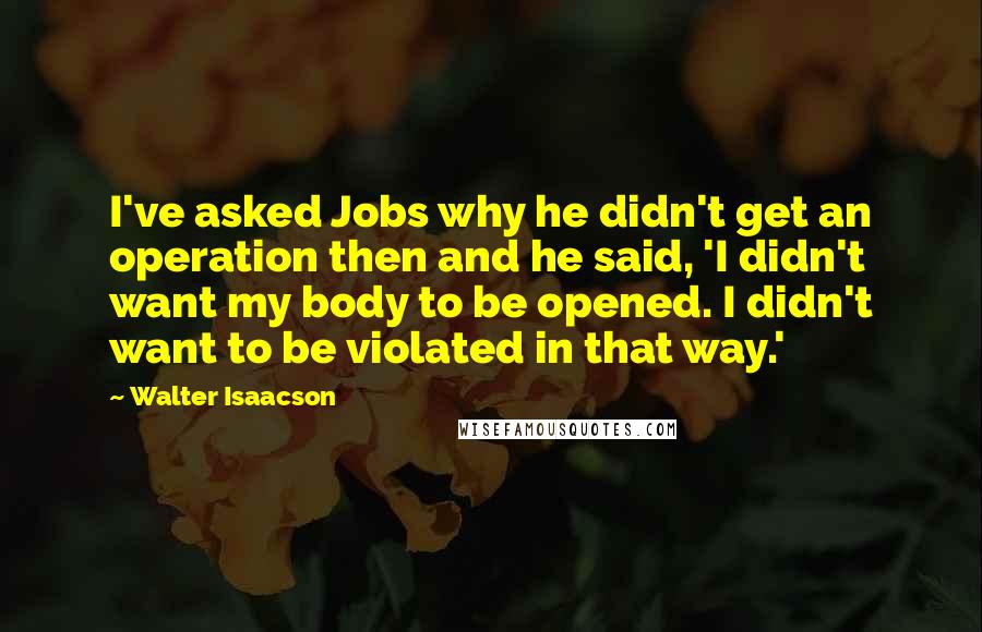 Walter Isaacson Quotes: I've asked Jobs why he didn't get an operation then and he said, 'I didn't want my body to be opened. I didn't want to be violated in that way.'