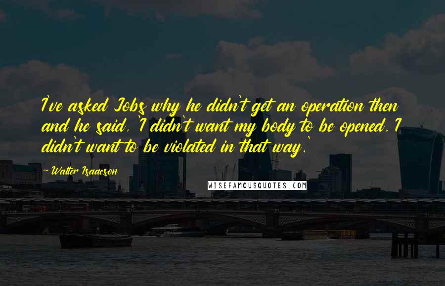 Walter Isaacson Quotes: I've asked Jobs why he didn't get an operation then and he said, 'I didn't want my body to be opened. I didn't want to be violated in that way.'