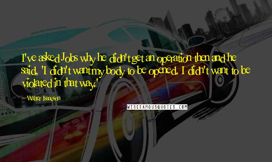 Walter Isaacson Quotes: I've asked Jobs why he didn't get an operation then and he said, 'I didn't want my body to be opened. I didn't want to be violated in that way.'