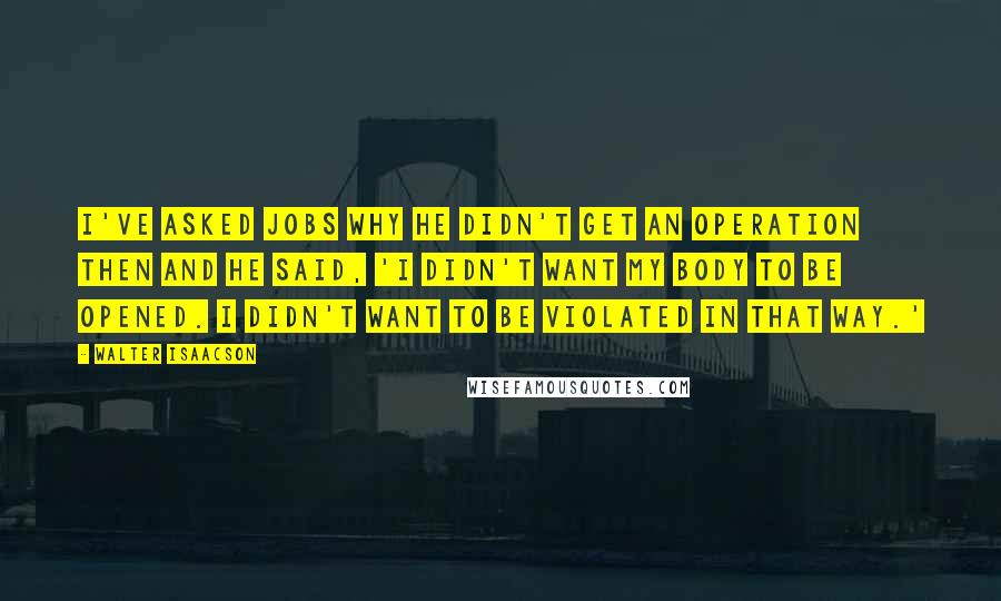 Walter Isaacson Quotes: I've asked Jobs why he didn't get an operation then and he said, 'I didn't want my body to be opened. I didn't want to be violated in that way.'