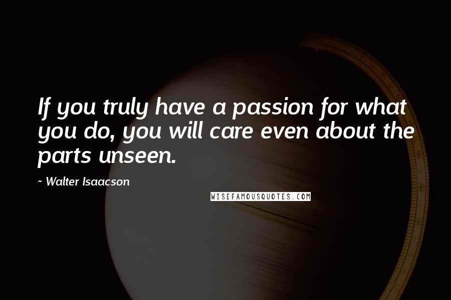 Walter Isaacson Quotes: If you truly have a passion for what you do, you will care even about the parts unseen.