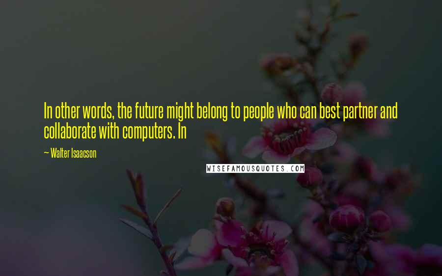 Walter Isaacson Quotes: In other words, the future might belong to people who can best partner and collaborate with computers. In