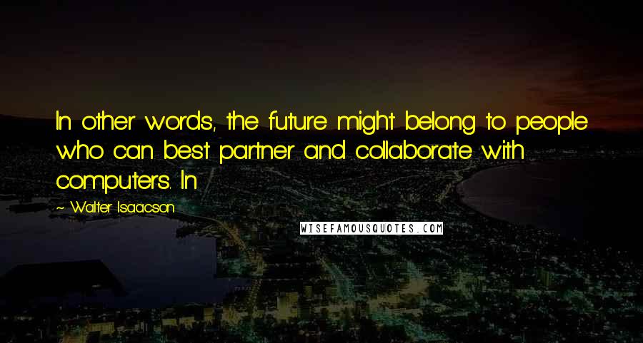 Walter Isaacson Quotes: In other words, the future might belong to people who can best partner and collaborate with computers. In