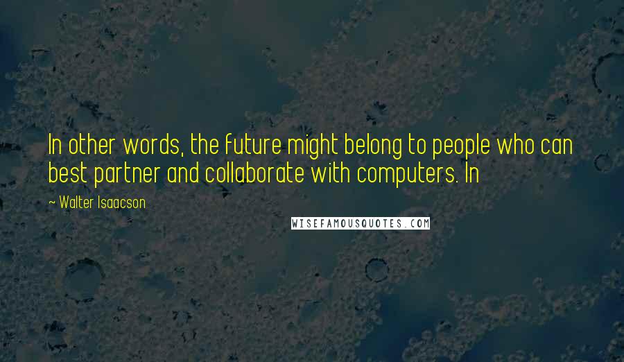 Walter Isaacson Quotes: In other words, the future might belong to people who can best partner and collaborate with computers. In