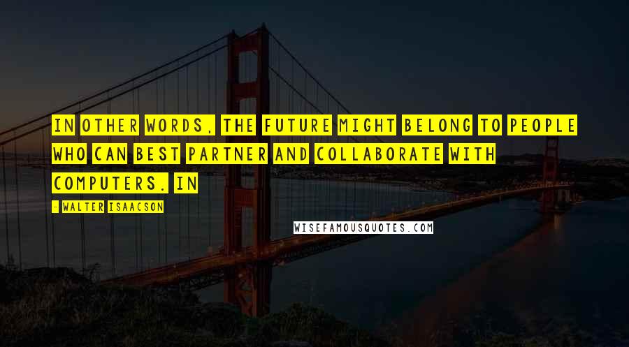 Walter Isaacson Quotes: In other words, the future might belong to people who can best partner and collaborate with computers. In