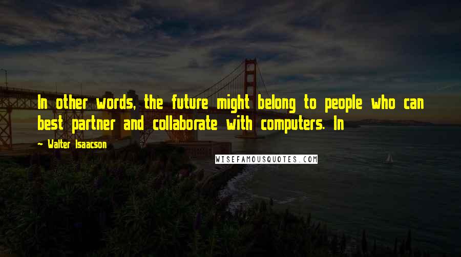 Walter Isaacson Quotes: In other words, the future might belong to people who can best partner and collaborate with computers. In
