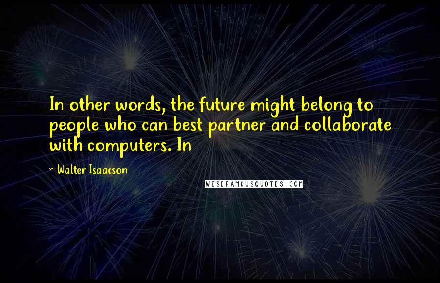 Walter Isaacson Quotes: In other words, the future might belong to people who can best partner and collaborate with computers. In