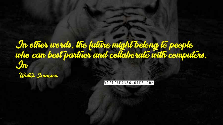 Walter Isaacson Quotes: In other words, the future might belong to people who can best partner and collaborate with computers. In