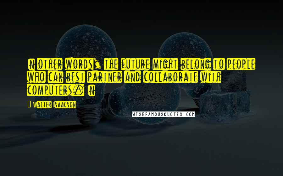 Walter Isaacson Quotes: In other words, the future might belong to people who can best partner and collaborate with computers. In