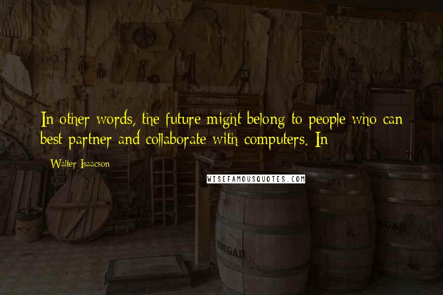 Walter Isaacson Quotes: In other words, the future might belong to people who can best partner and collaborate with computers. In