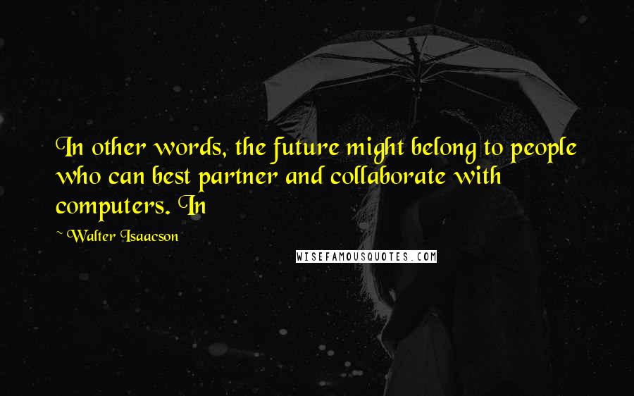 Walter Isaacson Quotes: In other words, the future might belong to people who can best partner and collaborate with computers. In