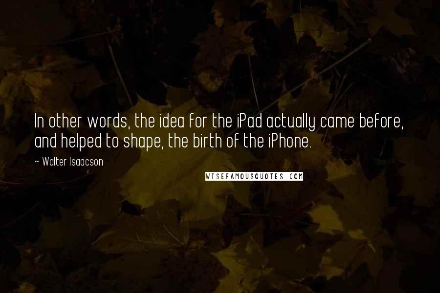 Walter Isaacson Quotes: In other words, the idea for the iPad actually came before, and helped to shape, the birth of the iPhone.